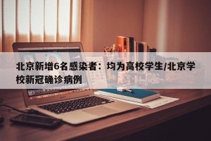 北京新增6名感染者：均为高校学生/北京学校新冠确诊病例