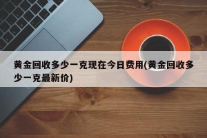 黄金回收多少一克现在今日费用(黄金回收多少一克最新价)