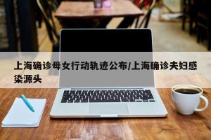 上海确诊母女行动轨迹公布/上海确诊夫妇感染源头