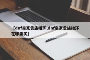 【dnf皇家贵族指环,dnf皇家贵族指环在哪里买】