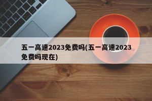 五一高速2023免费吗(五一高速2023免费吗现在)
