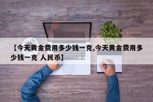 【今天黄金费用多少钱一克,今天黄金费用多少钱一克 人民币】