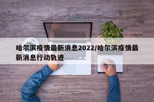 哈尔滨疫情最新消息2022/哈尔滨疫情最新消息行动轨迹