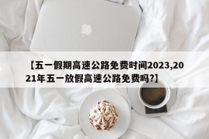 【五一假期高速公路免费时间2023,2021年五一放假高速公路免费吗?】