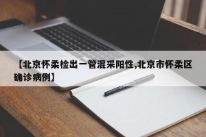 【北京怀柔检出一管混采阳性,北京市怀柔区确诊病例】