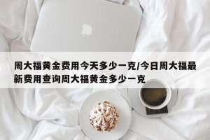 周大福黄金费用今天多少一克/今日周大福最新费用查询周大福黄金多少一克