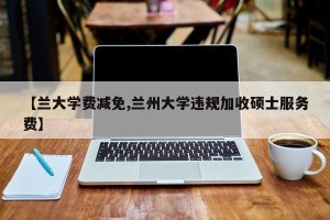 【兰大学费减免,兰州大学违规加收硕士服务费】