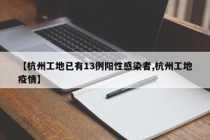 【杭州工地已有13例阳性感染者,杭州工地疫情】