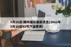5月16日:国内油价最新消息(2021年5月16日92号汽油费用)
