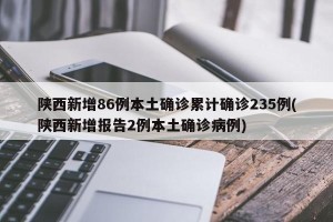 陕西新增86例本土确诊累计确诊235例(陕西新增报告2例本土确诊病例)