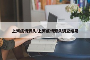 上海疫情源头/上海疫情源头调查结果