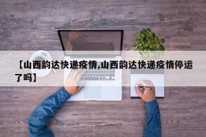 【山西韵达快递疫情,山西韵达快递疫情停运了吗】
