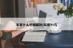 石岩什么时候解封/石岩9=几
