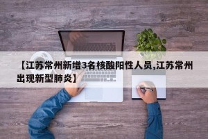 【江苏常州新增3名核酸阳性人员,江苏常州出现新型肺炎】