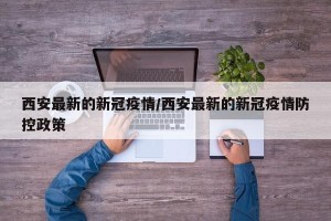 西安最新的新冠疫情/西安最新的新冠疫情防控政策