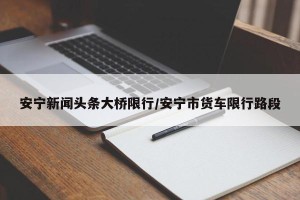 安宁新闻头条大桥限行/安宁市货车限行路段