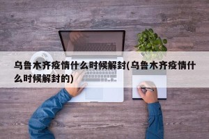 乌鲁木齐疫情什么时候解封(乌鲁木齐疫情什么时候解封的)