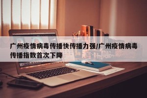 广州疫情病毒传播快传播力强/广州疫情病毒传播指数首次下降
