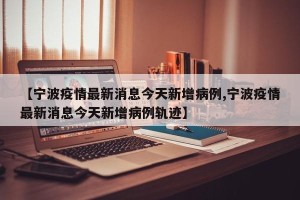 【宁波疫情最新消息今天新增病例,宁波疫情最新消息今天新增病例轨迹】