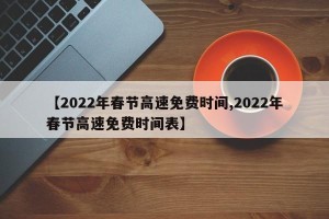 【2022年春节高速免费时间,2022年春节高速免费时间表】