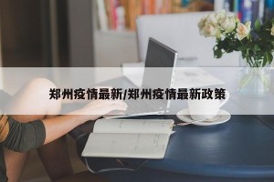 郑州疫情最新/郑州疫情最新政策