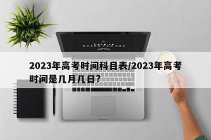 2023年高考时间科目表/2023年高考时间是几月几日?