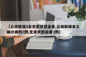 【云南新增2名无症状感染者,云南新增本土确诊病例7例,无症状感染者3例】