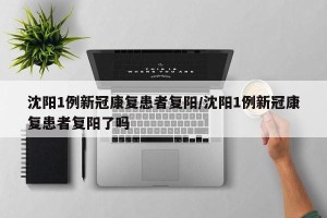 沈阳1例新冠康复患者复阳/沈阳1例新冠康复患者复阳了吗
