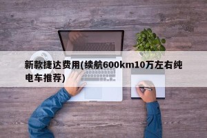 新款捷达费用(续航600km10万左右纯电车推荐)