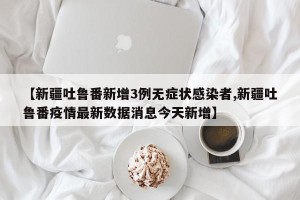 【新疆吐鲁番新增3例无症状感染者,新疆吐鲁番疫情最新数据消息今天新增】