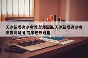 天津新增确诊病例流调疑团/天津新增确诊病例流调疑团 专家还原过程