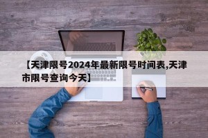 【天津限号2024年最新限号时间表,天津市限号查询今天】