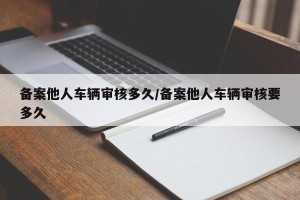备案他人车辆审核多久/备案他人车辆审核要多久