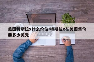 美国特斯拉x什么价位/特斯拉x在美国售价要多少美元