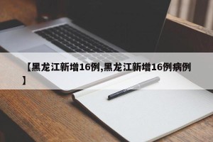 【黑龙江新增16例,黑龙江新增16例病例】