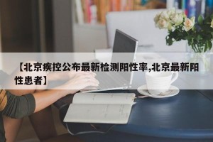 【北京疾控公布最新检测阳性率,北京最新阳性患者】