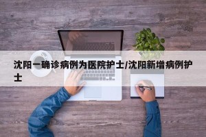 沈阳一确诊病例为医院护士/沈阳新增病例护士