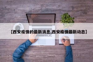 【西安疫情的最新消息,西安疫情最新动态】