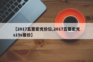 【2017五菱宏光价位,2017五菱宏光s15s报价】