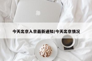 今天出京入京最新通知/今天出京情况
