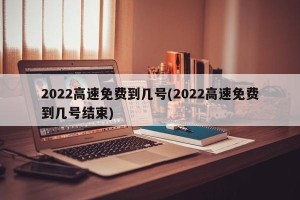 2022高速免费到几号(2022高速免费到几号结束)