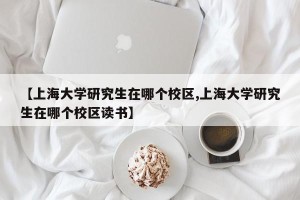 【上海大学研究生在哪个校区,上海大学研究生在哪个校区读书】
