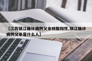 【江苏镇江确诊病例父亲核酸阳性,镇江确诊病例父亲是什么人】