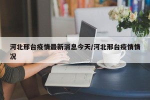 河北邢台疫情最新消息今天/河北邢台疫情情况