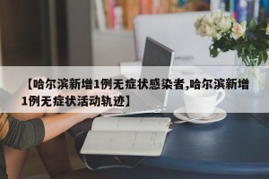 【哈尔滨新增1例无症状感染者,哈尔滨新增1例无症状活动轨迹】