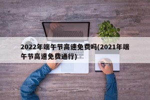 2022年端午节高速免费吗(2021年端午节高速免费通行)