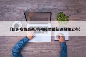 【杭州疫情最新,杭州疫情最新通报和公布】