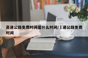 高速公路免费时间是什么时间/髙速公路免费时间