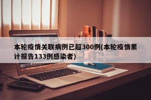 本轮疫情关联病例已超300例(本轮疫情累计报告133例感染者)
