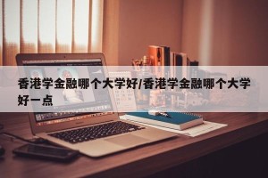 香港学金融哪个大学好/香港学金融哪个大学好一点